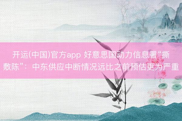 开运(中国)官方app 好意思国动力信息署“撕敷陈”：中东供应中断情况远比之前预估更为严重