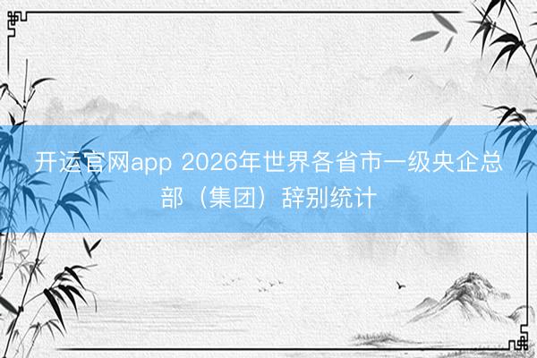 开运官网app 2026年世界各省市一级央企总部（集团）辞别统计