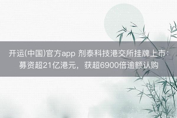 开运(中国)官方app 剂泰科技港交所挂牌上市：募资超21亿港元，获超6900倍逾额认购