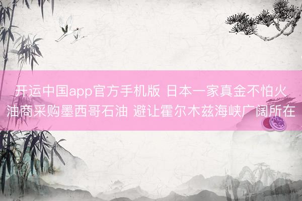 开运中国app官方手机版 日本一家真金不怕火油商采购墨西哥石油 避让霍尔木兹海峡广阔所在