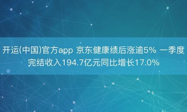 开运(中国)官方app 京东健康绩后涨逾5% 一季度完结收入194.7亿元同比增长17.0%