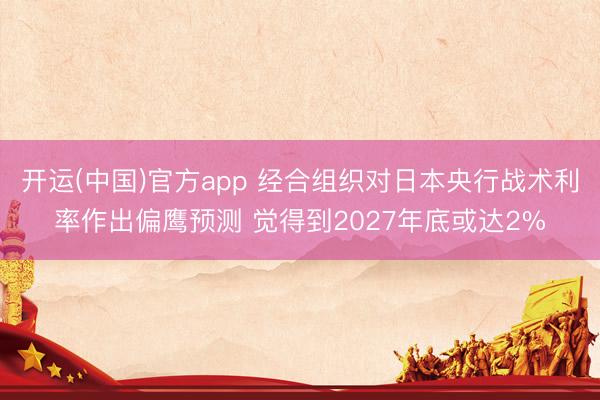 开运(中国)官方app 经合组织对日本央行战术利率作出偏鹰预测 觉得到2027年底或达2%