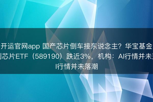 开运官网app 国产芯片倒车接东说念主？华宝基金科创芯片ETF（589190）跌近3%，机构：AI行情并未落潮