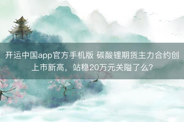 开运中国app官方手机版 碳酸锂期货主力合约创上市新高，站稳20万元关隘了么？