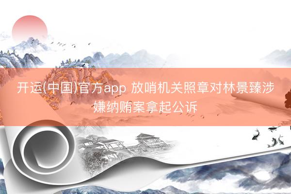 开运(中国)官方app 放哨机关照章对林景臻涉嫌纳贿案拿起公诉