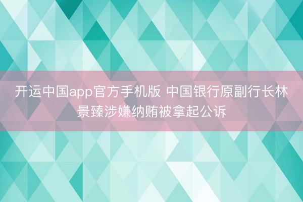 开运中国app官方手机版 中国银行原副行长林景臻涉嫌纳贿被拿起公诉