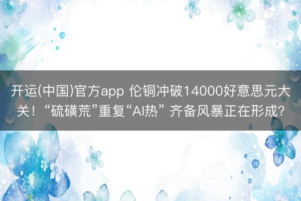 开运(中国)官方app 伦铜冲破14000好意思元大关！“硫磺荒”重复“AI热” 齐备风暴正在形成？