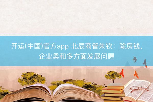 开运(中国)官方app 北辰商管朱钦：除房钱，企业柔和多方面发展问题
