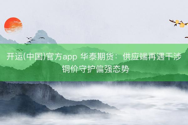 开运(中国)官方app 华泰期货：供应端再遇干涉 铜价守护偏强态势