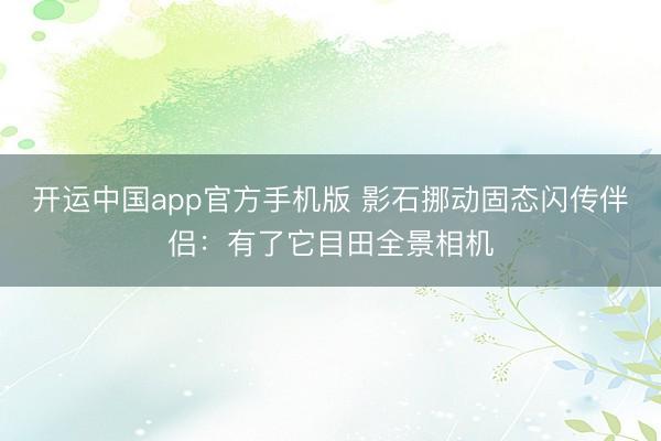 开运中国app官方手机版 影石挪动固态闪传伴侣：有了它目田全景相机