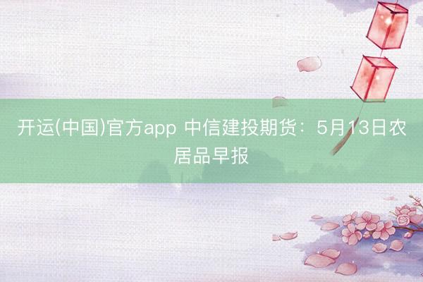 开运(中国)官方app 中信建投期货：5月13日农居品早报