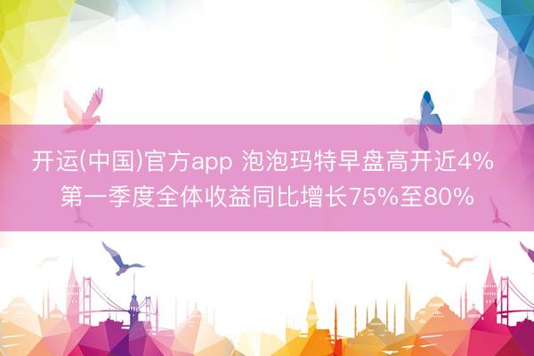 开运(中国)官方app 泡泡玛特早盘高开近4% 第一季度全体收益同比增长75%至80%