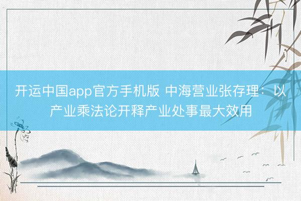 开运中国app官方手机版 中海营业张存理：以产业乘法论开释产业处事最大效用