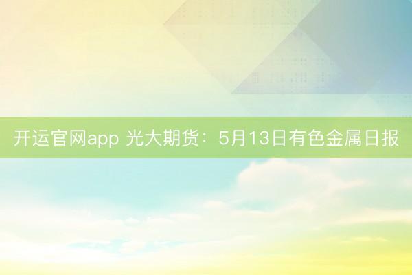 开运官网app 光大期货：5月13日有色金属日报