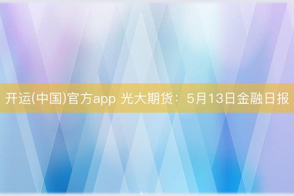 开运(中国)官方app 光大期货：5月13日金融日报