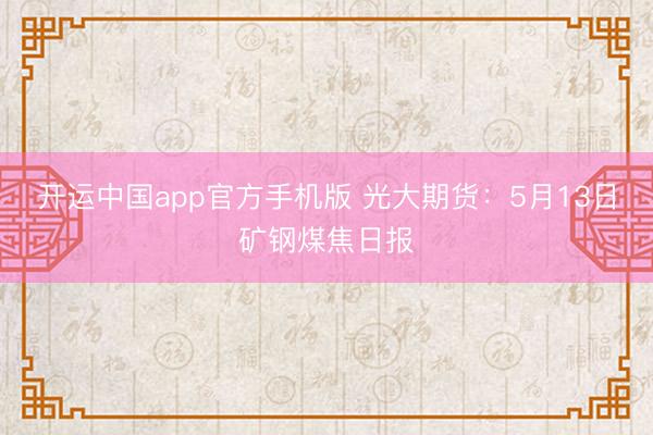 开运中国app官方手机版 光大期货：5月13日矿钢煤焦日报