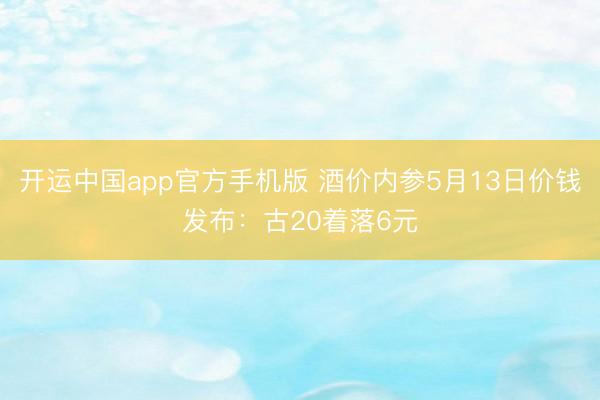 开运中国app官方手机版 酒价内参5月13日价钱发布：古20着落6元
