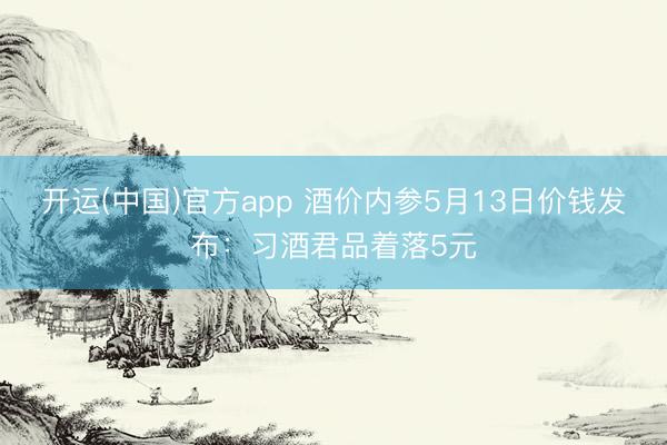 开运(中国)官方app 酒价内参5月13日价钱发布：习酒君品着落5元