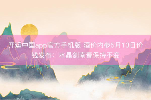 开运中国app官方手机版 酒价内参5月13日价钱发布：水晶剑南春保持不变