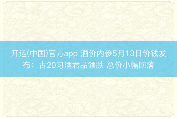 开运(中国)官方app 酒价内参5月13日价钱发布：古20习酒君品领跌 总价小幅回落