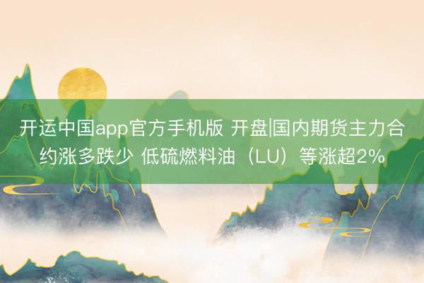 开运中国app官方手机版 开盘|国内期货主力合约涨多跌少 低硫燃料油（LU）等涨超2%