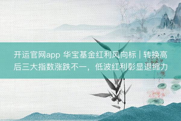开运官网app 华宝基金红利风向标 | 转换高后三大指数涨跌不一，低波红利彰显退缩力