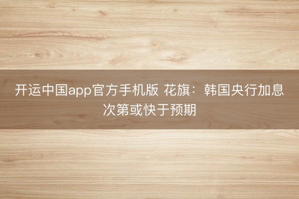 开运中国app官方手机版 花旗：韩国央行加息次第或快于预期