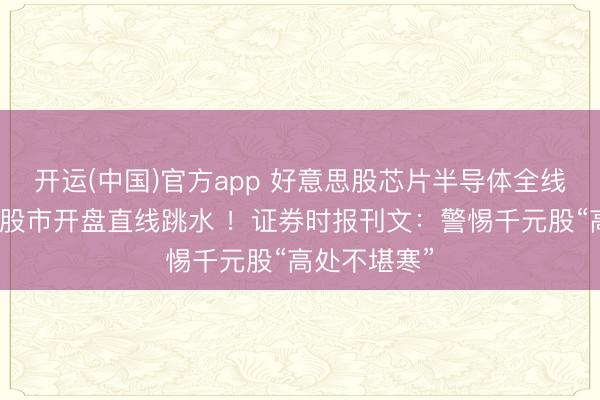 开运(中国)官方app 好意思股芯片半导体全线重挫，韩国股市开盘直线跳水 ！证券时报刊文：警惕千元股“高处不堪寒”