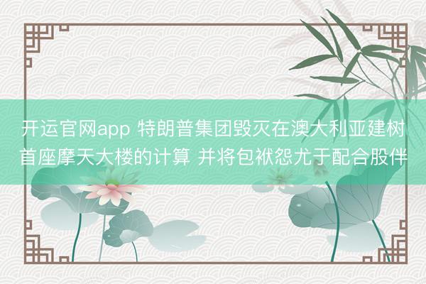 开运官网app 特朗普集团毁灭在澳大利亚建树首座摩天大楼的计算 并将包袱怨尤于配合股伴