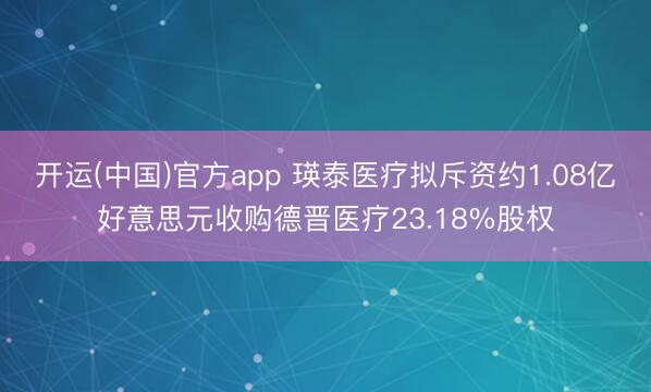 开运(中国)官方app 瑛泰医疗拟斥资约1.08亿好意思元收购德晋医疗23.18%股权