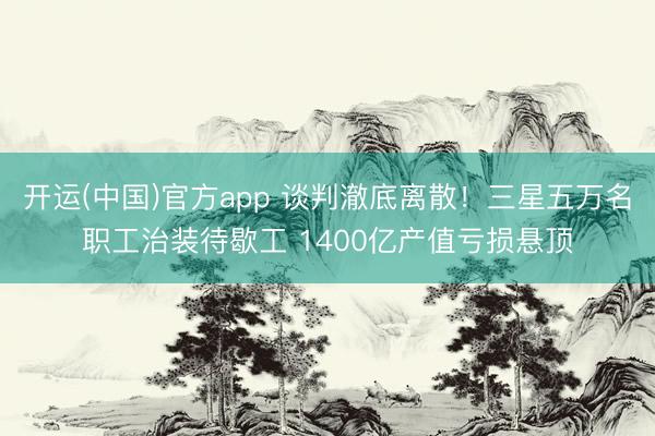 开运(中国)官方app 谈判澈底离散！三星五万名职工治装待歇工 1400亿产值亏损悬顶