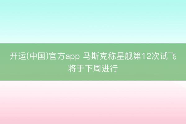 开运(中国)官方app 马斯克称星舰第12次试飞将于下周进行