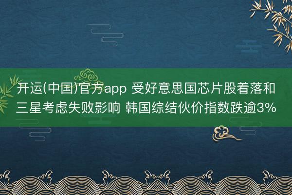 开运(中国)官方app 受好意思国芯片股着落和三星考虑失败影响 韩国综结伙价指数跌逾3%
