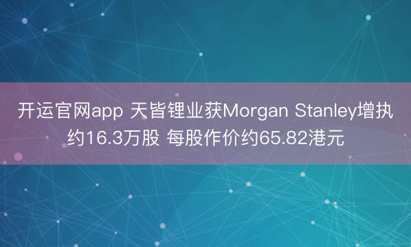 开运官网app 天皆锂业获Morgan Stanley增执约16.3万股 每股作价约65.82港元