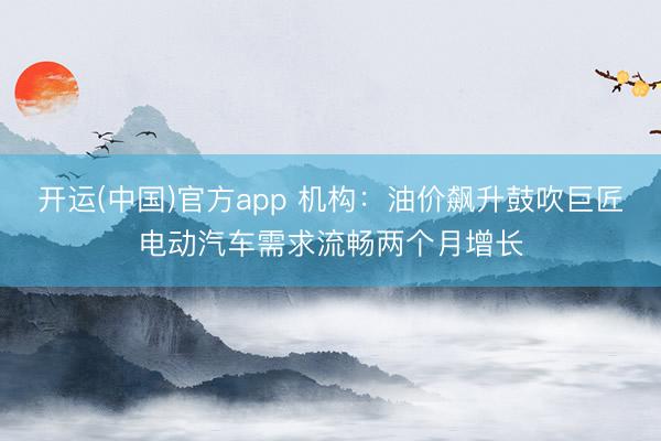 开运(中国)官方app 机构：油价飙升鼓吹巨匠电动汽车需求流畅两个月增长