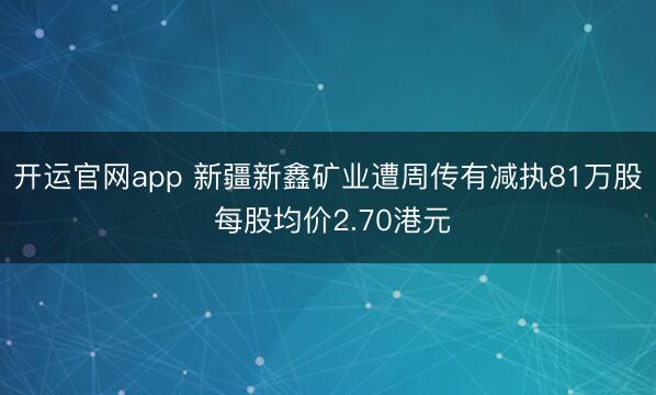 开运官网app 新疆新鑫矿业遭周传有减执81万股 每股均价2.70港元