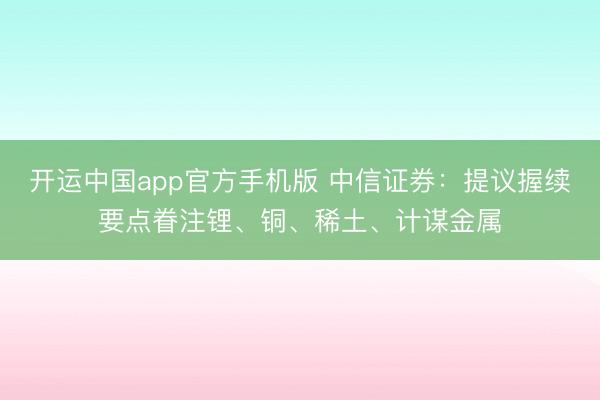 开运中国app官方手机版 中信证券：提议握续要点眷注锂、铜、稀土、计谋金属