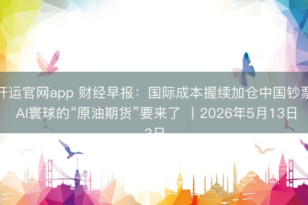 开运官网app 财经早报:国际成本握续加仓中国钞票 AI寰球的“原油期货”要来了 丨2026年5月13日