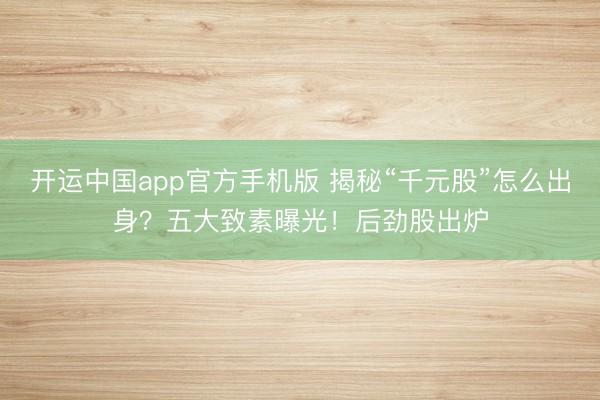 开运中国app官方手机版 揭秘“千元股”怎么出身?五大致素曝光!后劲股出炉