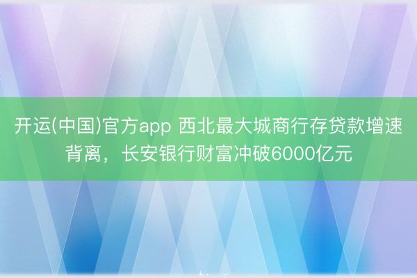 开运(中国)官方app 西北最大城商行存贷款增速背离，长安银行财富冲破6000亿元