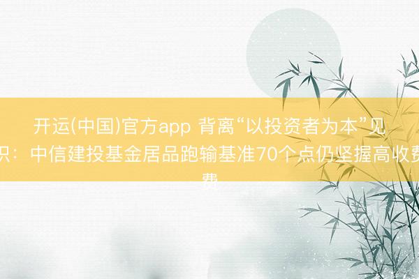 开运(中国)官方app 背离“以投资者为本”见识：中信建投基金居品跑输基准70个点仍坚握高收费