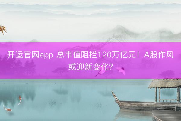 开运官网app 总市值阻拦120万亿元！A股作风或迎新变化？