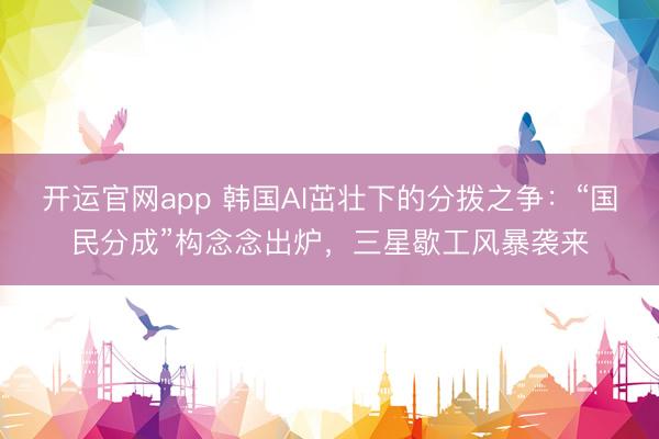 开运官网app 韩国AI茁壮下的分拨之争：“国民分成”构念念出炉，三星歇工风暴袭来