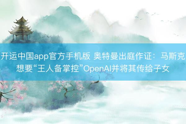 开运中国app官方手机版 奥特曼出庭作证：马斯克想要“王人备掌控”OpenAI并将其传给子女