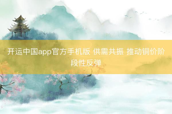 开运中国app官方手机版 供需共振 推动铜价阶段性反弹