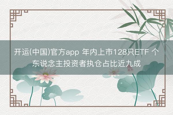 开运(中国)官方app 年内上市128只ETF 个东说念主投资者执仓占比近九成