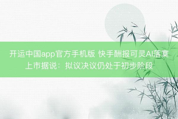 开运中国app官方手机版 快手酬报可灵AI落寞上市据说：拟议决议仍处于初步阶段