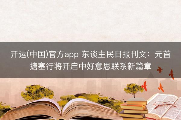 开运(中国)官方app 东谈主民日报刊文：元首搪塞行将开启中好意思联系新篇章