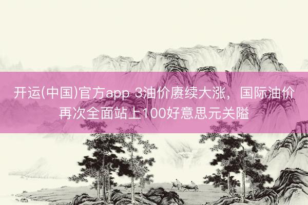 开运(中国)官方app 3油价赓续大涨，国际油价再次全面站上100好意思元关隘