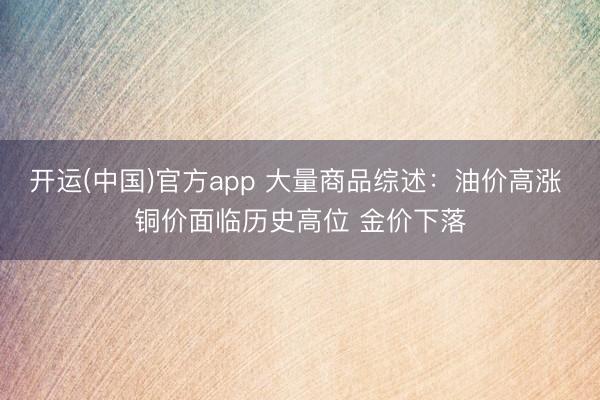 开运(中国)官方app 大量商品综述：油价高涨 铜价面临历史高位 金价下落